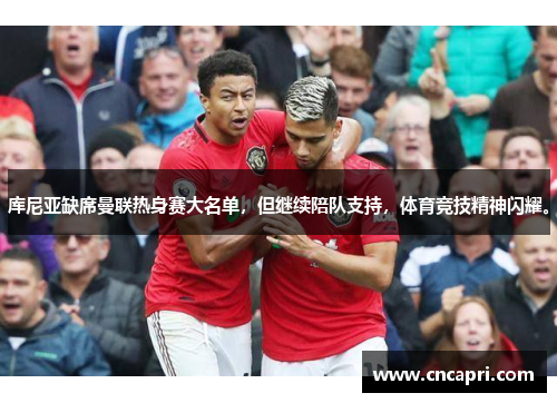 库尼亚缺席曼联热身赛大名单，但继续陪队支持，体育竞技精神闪耀。