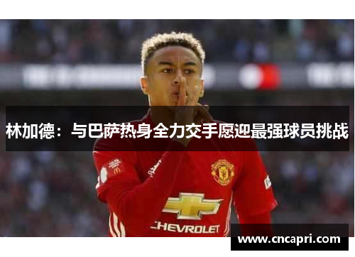 林加德：与巴萨热身全力交手愿迎最强球员挑战